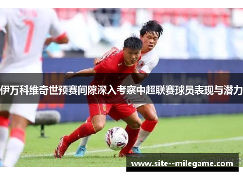 伊万科维奇世预赛间隙深入考察中超联赛球员表现与潜力
