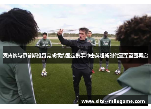 麦肯纳与伊普斯维奇完成续约坚定携手冲击英超新时代蓝军蓝图再启 麦肯纳与伊普斯维奇完成续约坚定携手冲击英超新时代蓝军蓝图再启